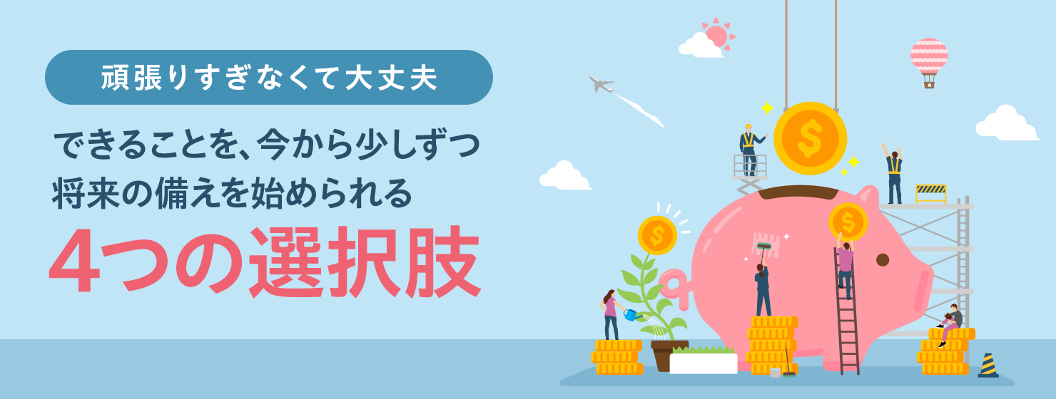 頑張りすぎなくて大丈夫 できることを、今から少しずつ将来の備えを始められる4つの選択肢